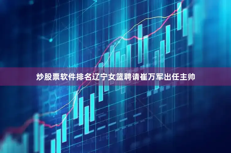 炒股票软件排名辽宁女篮聘请崔万军出任主帅