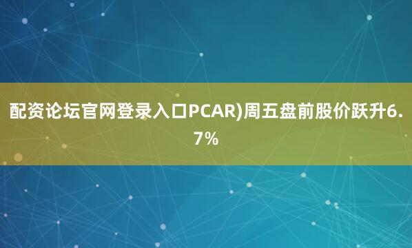 配资论坛官网登录入口PCAR)周五盘前股价跃升6.7%