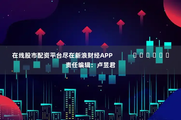 在线股市配资平台尽在新浪财经APP            						责任编辑：卢昱君